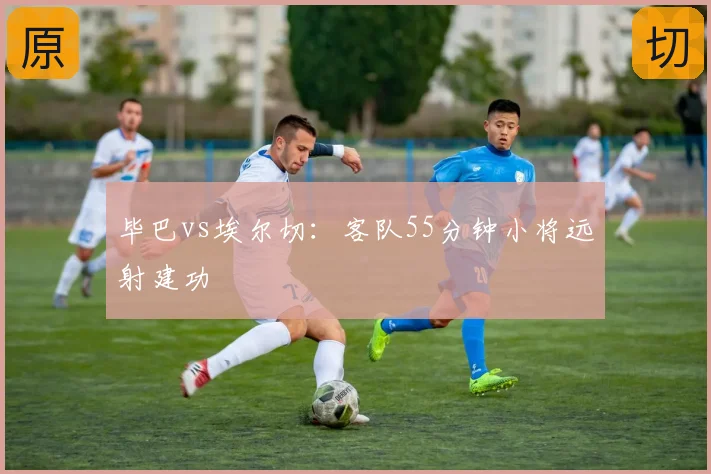 毕巴vs埃尔切:客队55分钟小将远射建功